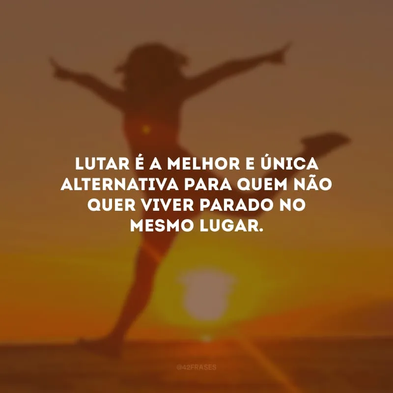 Lutar é a melhor e única alternativa para quem não quer viver parado no mesmo lugar.