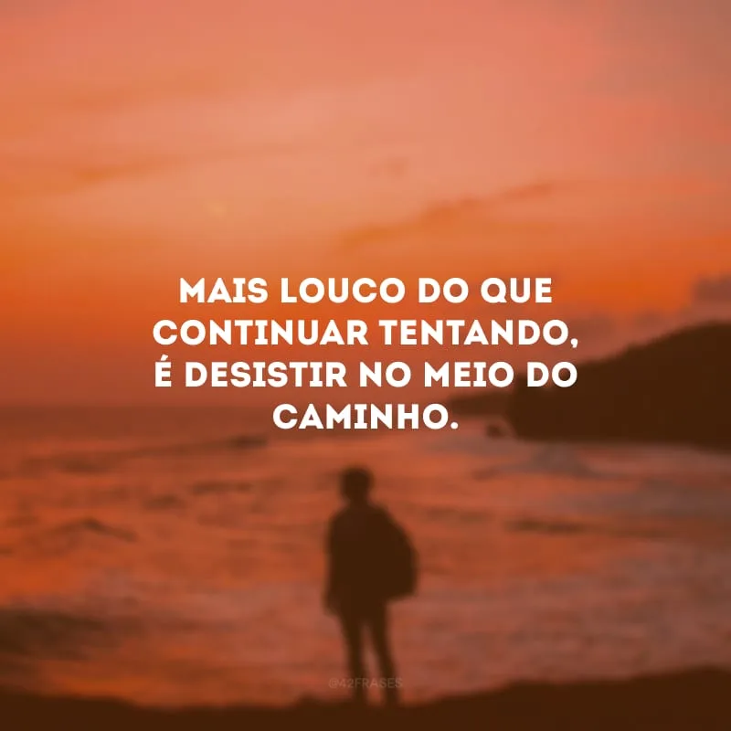 Mais louco do que continuar tentando, é desistir no meio do caminho.