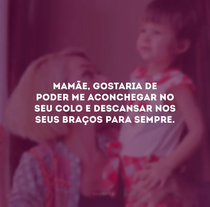 Mamãe, gostaria de poder me aconchegar no seu colo e descansar nos seus braços para sempre. 
