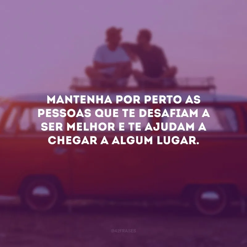 Mantenha por perto as pessoas que te desafiam a ser melhor e te ajudam a chegar a algum lugar.