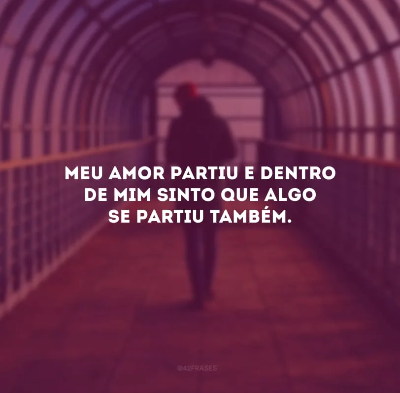 Meu amor partiu e dentro de mim sinto que algo se partiu também.
