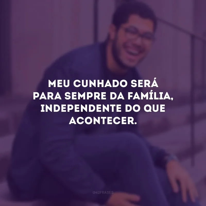 Meu cunhado será para sempre da família, independente do que acontecer.