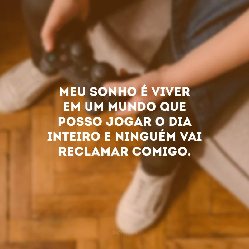 Meu sonho é viver em um mundo que posso jogar o dia inteiro e ninguém vai reclamar comigo.