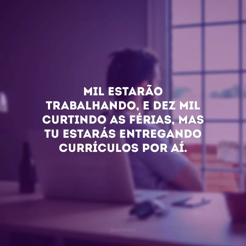 Mil estarão trabalhando, e dez mil curtindo as férias, mas tu estarás entregando currículos por aí.