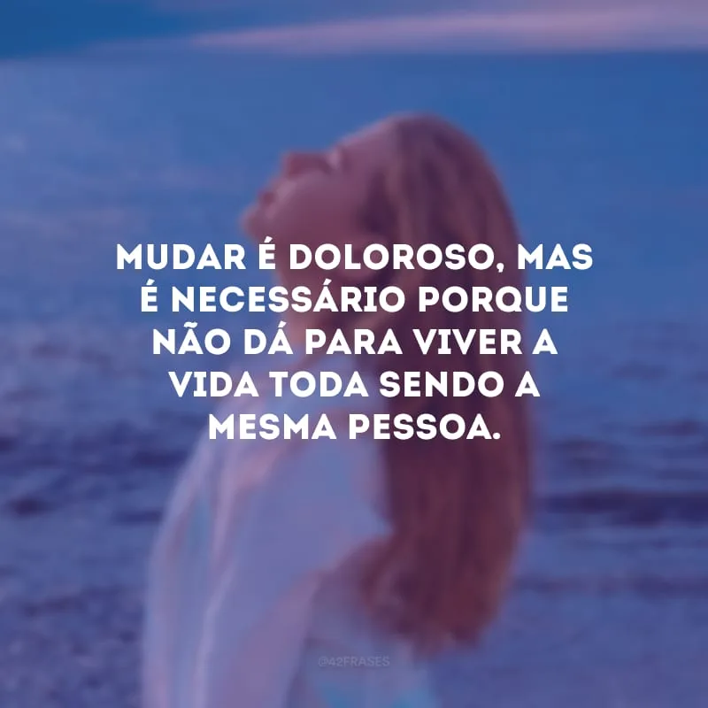 Mudar é doloroso, mas é necessário porque não dá para viver a vida toda sendo a mesma pessoa.
