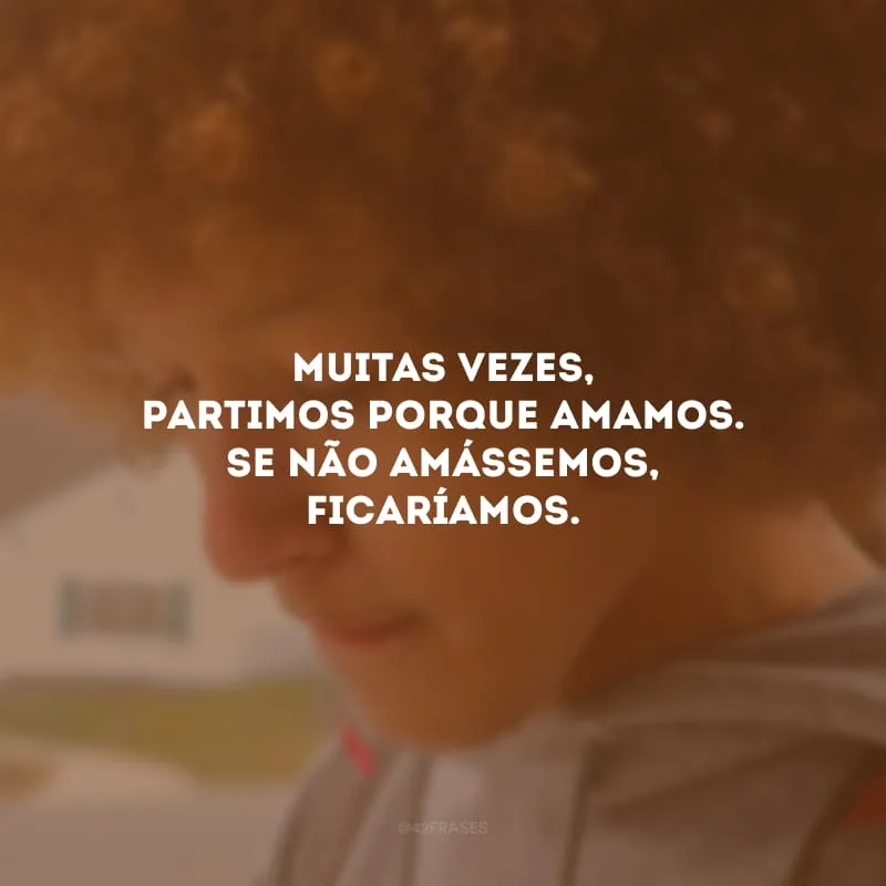 Muitas vezes, partimos porque amamos. Se não amássemos, ficaríamos.