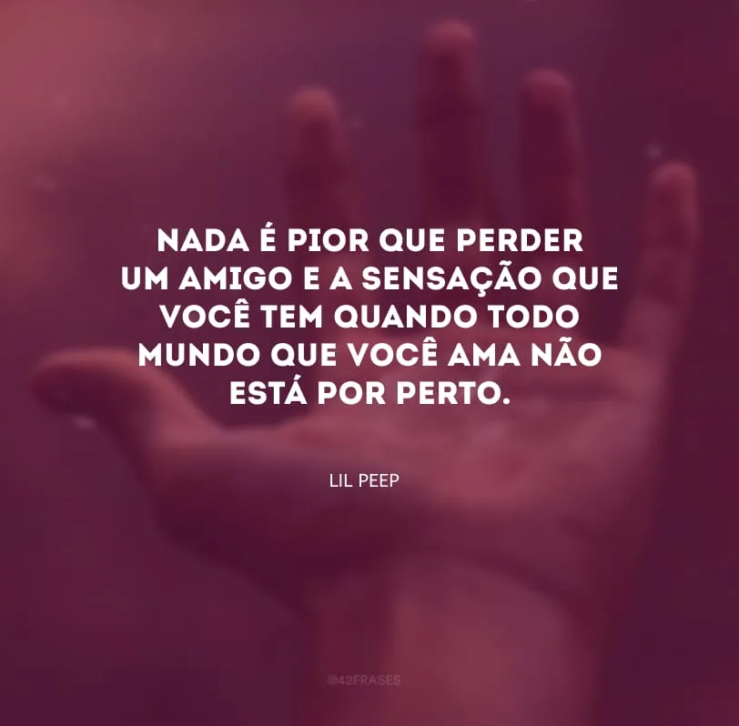 Nada é pior que perder um amigo e a sensação que você tem quando todo mundo que você ama não está por perto. 