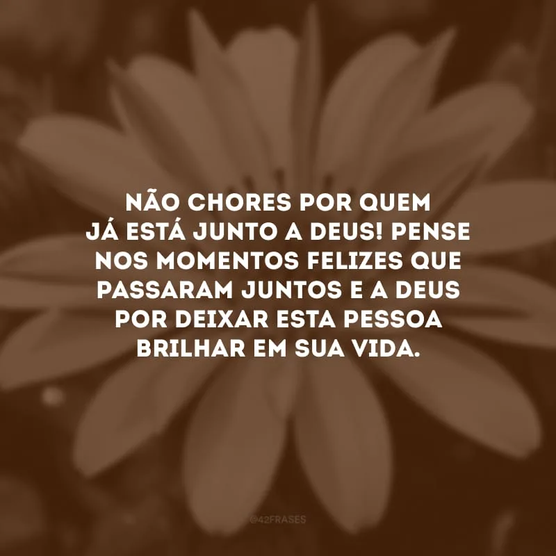 Não chores por quem já está junto a Deus! Pense nos momentos felizes que passaram juntos e agradeça a Deus por deixar esta pessoa brilhar em sua vida.