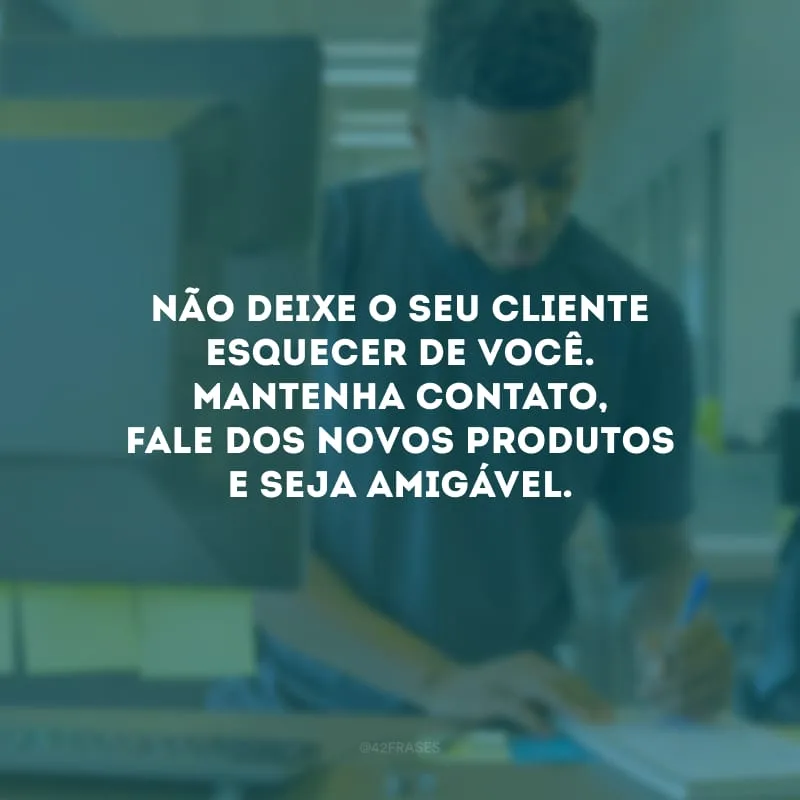 Não deixe o seu cliente esquecer de você. Mantenha contato, fale dos novos produtos e seja amigável.