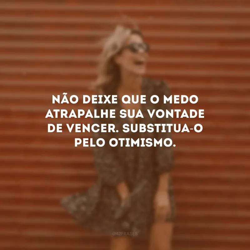 Não deixe que o medo atrapalhe sua vontade de vencer. Substitua-o pelo otimismo.