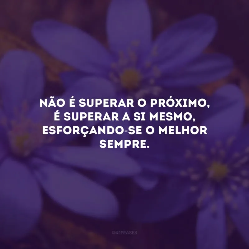 Não é superar o próximo, é superar a si mesmo, esforçando-se o melhor sempre. 