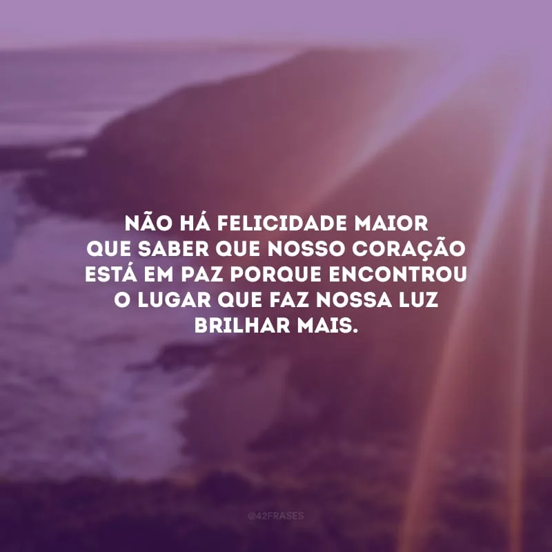 Não há felicidade maior que saber que nosso coração está em paz porque encontrou o lugar que faz nossa luz brilhar mais.