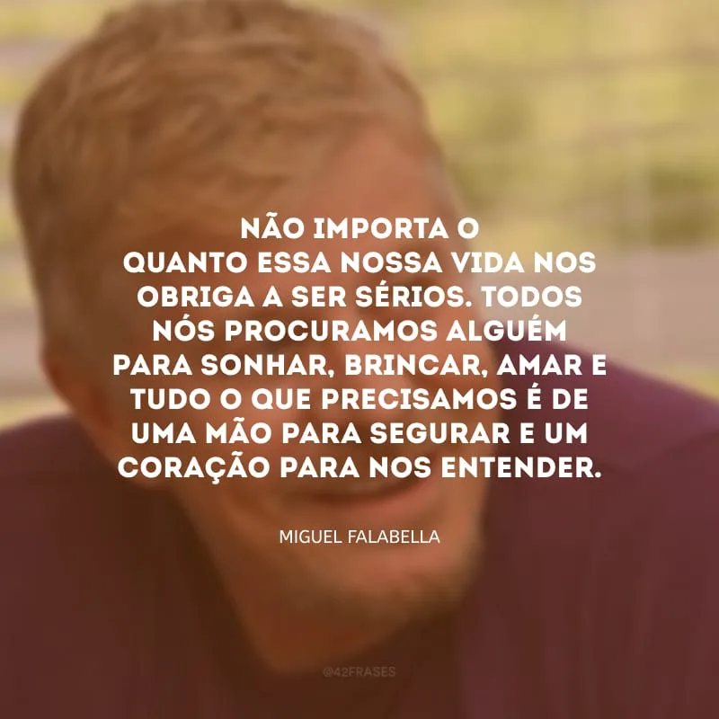 Não importa o quanto essa nossa vida nos obriga a ser sérios. Todos nós procuramos alguém para sonhar, brincar, amar e tudo o que precisamos é de uma mão para segurar e um coração para nos entender.