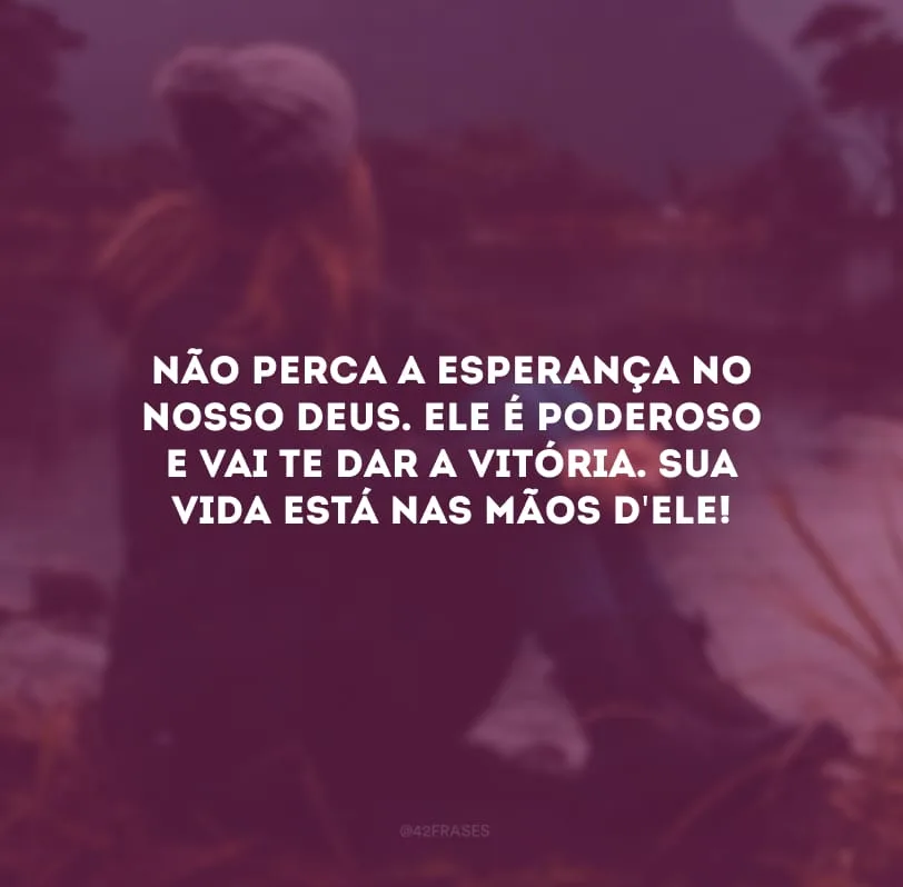 Não perca a esperança no nosso Deus. Ele é poderoso e vai te dar a vitória. Sua vida está nas mãos d\'Ele!