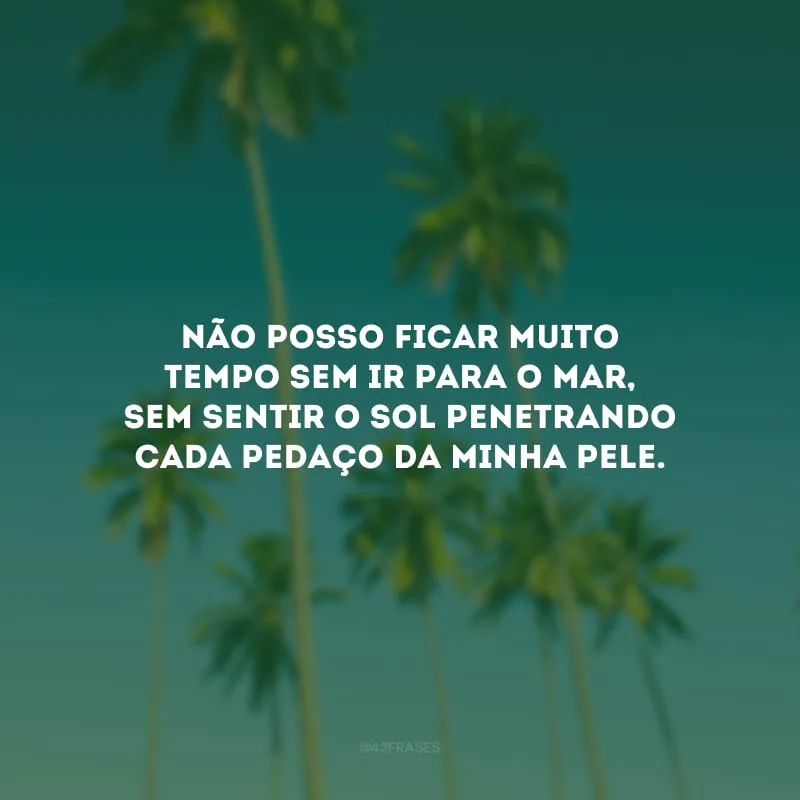 Não posso ficar muito tempo sem ir para o mar, sem sentir o sol penetrando cada pedaço da minha pele.