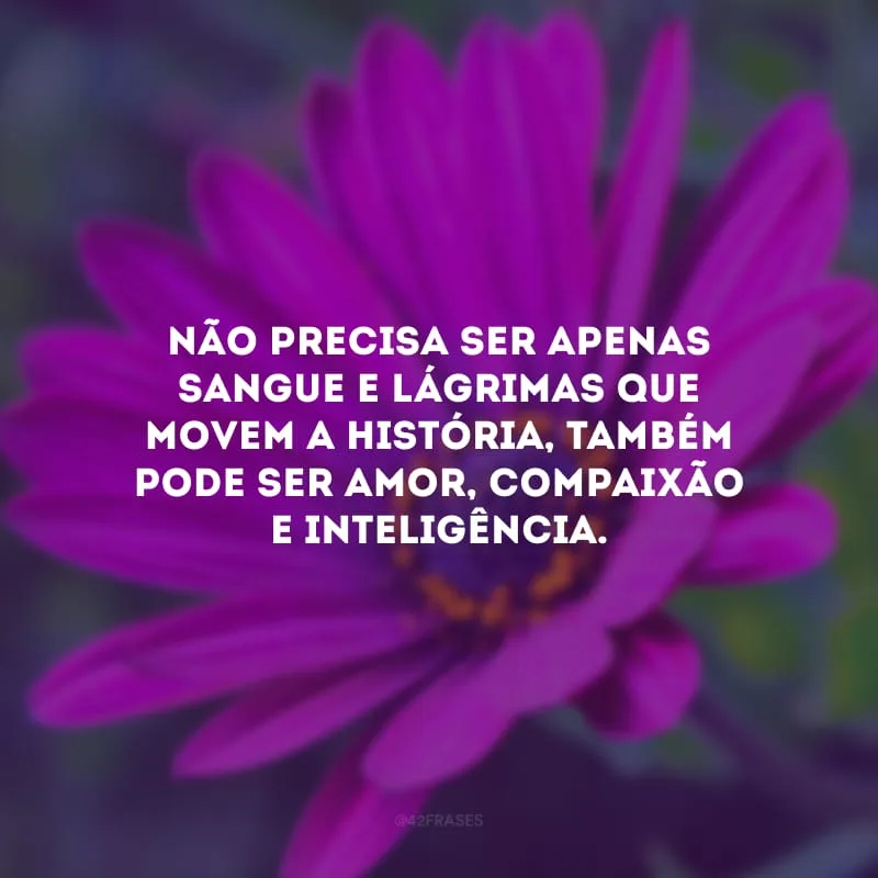 Não precisa ser apenas sangue e lágrimas que movem a história, também pode ser amor, compaixão e inteligência. 