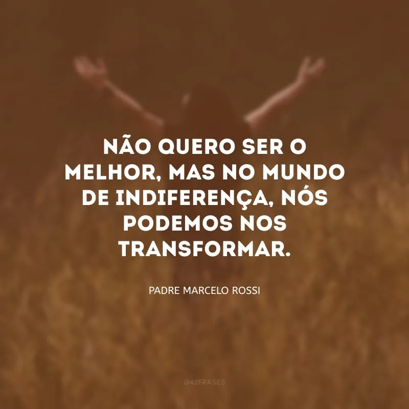 Não quero ser o melhor, mas no mundo de indiferença, nós podemos nos transformar.