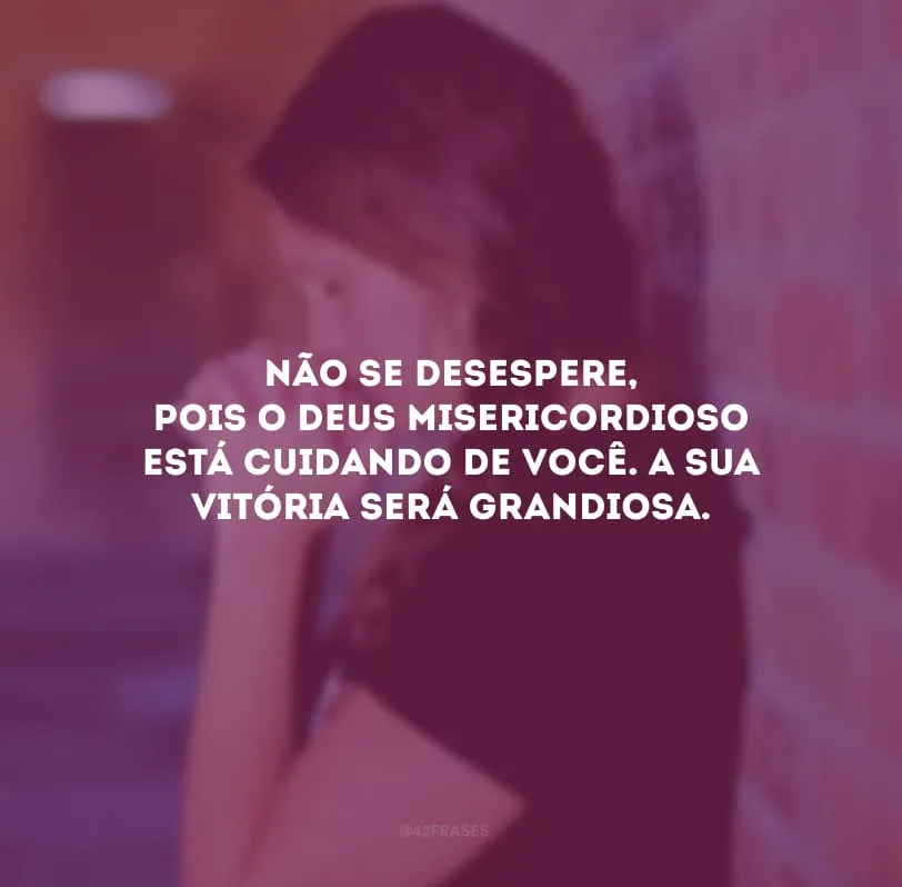 Não se desespere, pois o Deus misericordioso está cuidando de você. A sua vitória será grandiosa.