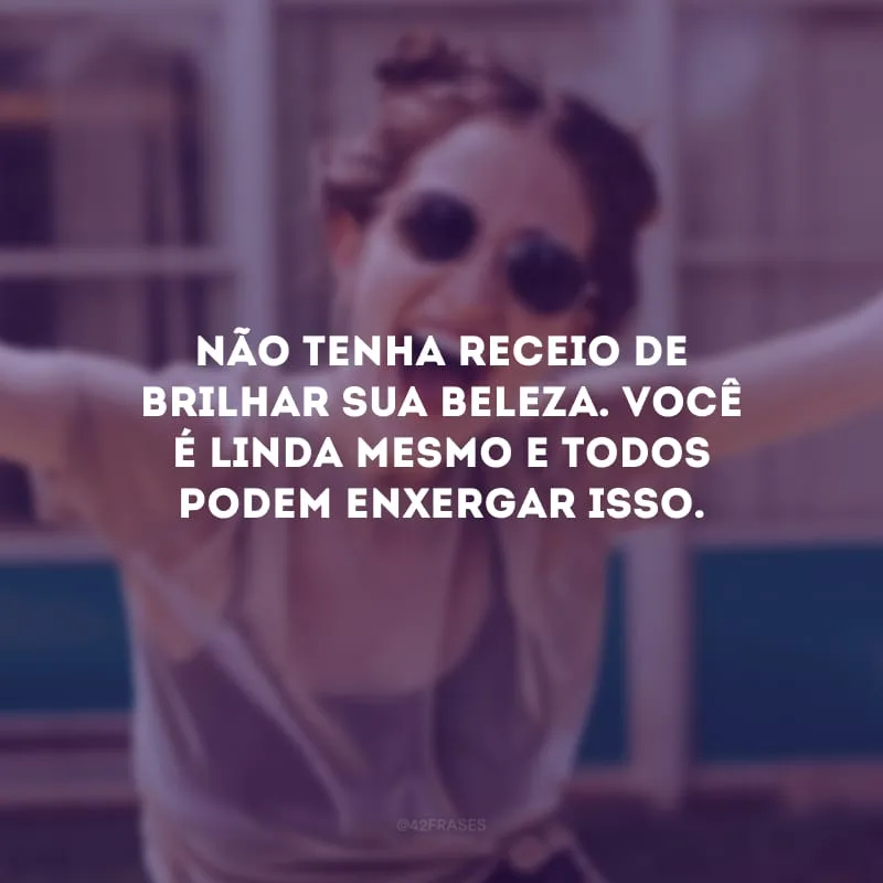 Não tenha receio de brilhar sua beleza. Você é linda mesmo e todos podem enxergar isso.