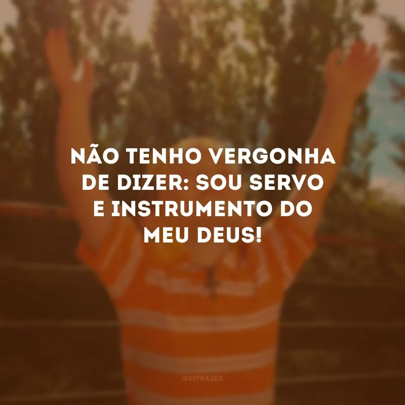 Não tenho vergonha de dizer: sou servo e instrumento do meu Deus!