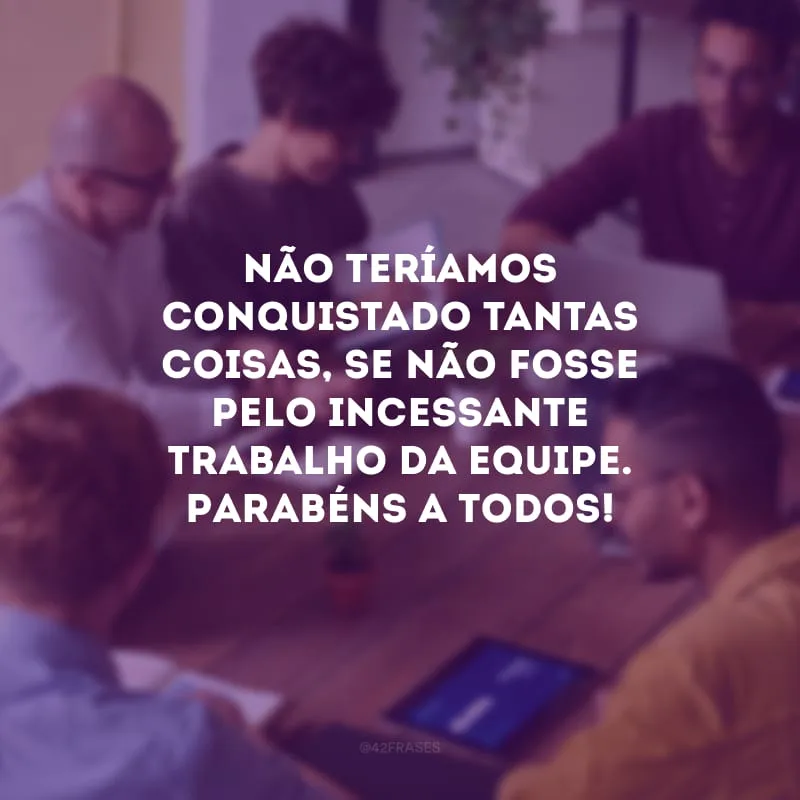 Não teríamos conquistado tantas coisas, se não fosse pelo incessante trabalho da equipe. Parabéns a todos!