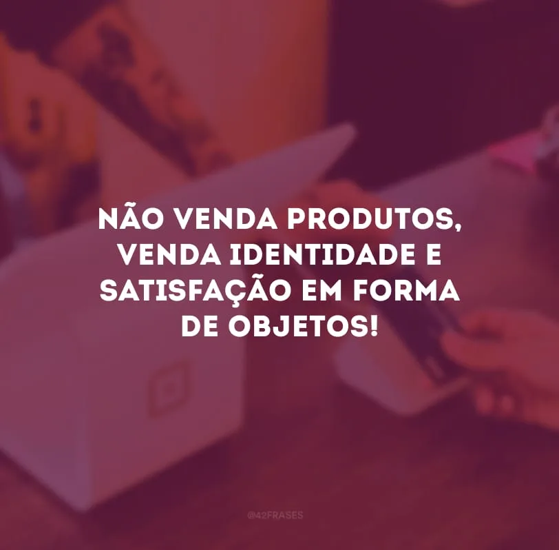 Não venda produtos, venda identidade e satisfação em forma de objetos!