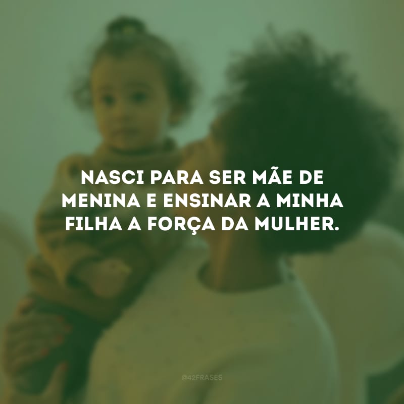 Nasci para ser mãe de menina e ensinar a minha filha a força da mulher.