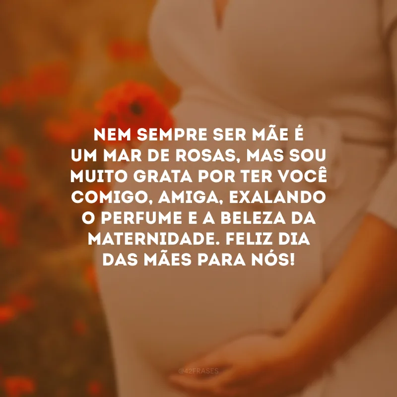 Nem sempre ser mãe é um mar de rosas, mas sou muito grata por ter você comigo, amiga, exalando o perfume e a beleza da maternidade. Feliz Dia das Mães para nós!