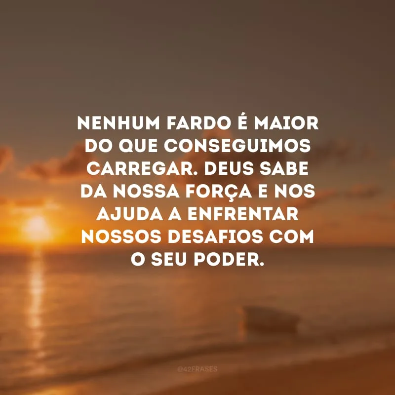 Nenhum fardo é maior do que conseguimos carregar. Deus sabe da nossa força e nos ajuda a enfrentar nossos desafios com o seu poder.