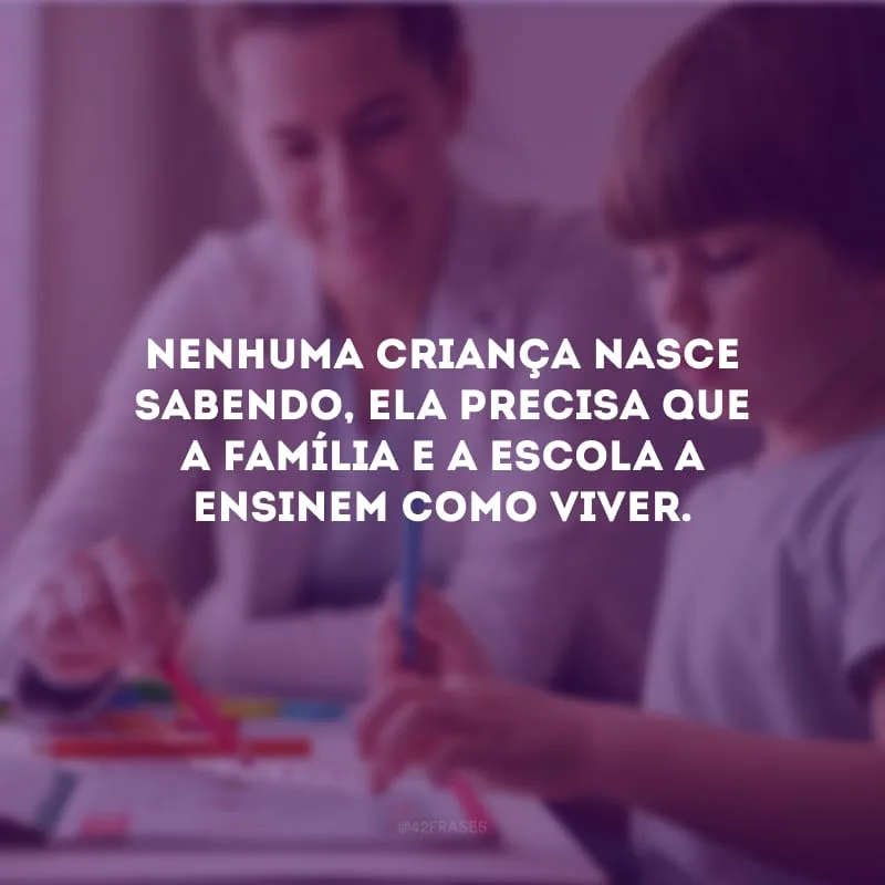 Nenhuma criança nasce sabendo, ela precisa que a família e a escola a ensinem como viver.