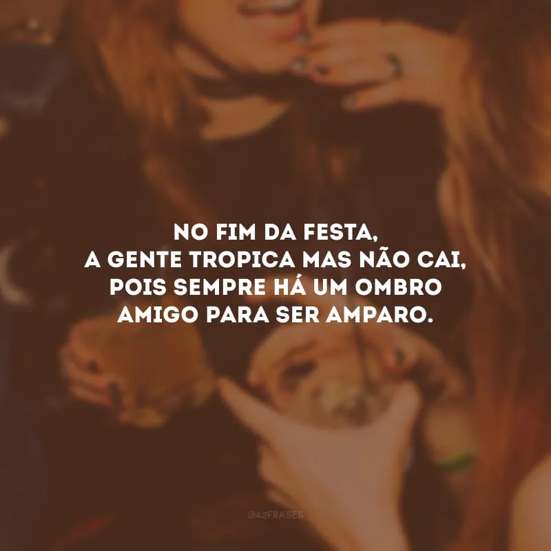 No fim da festa, a gente tropica mas não cai, pois sempre há um ombro amigo para ser amparo.