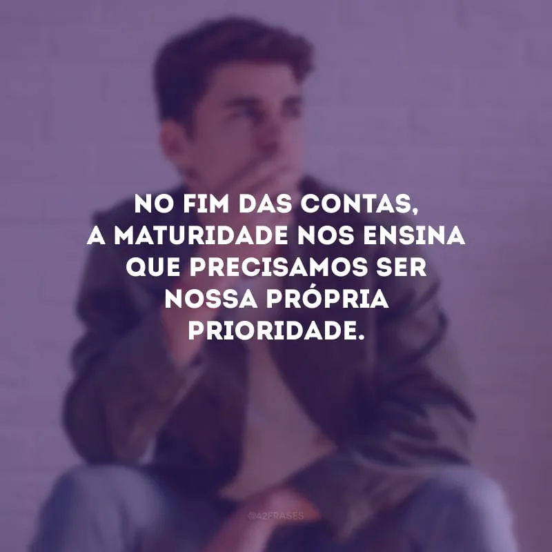 No fim das contas, a maturidade nos ensina que precisamos ser nossa própria prioridade.