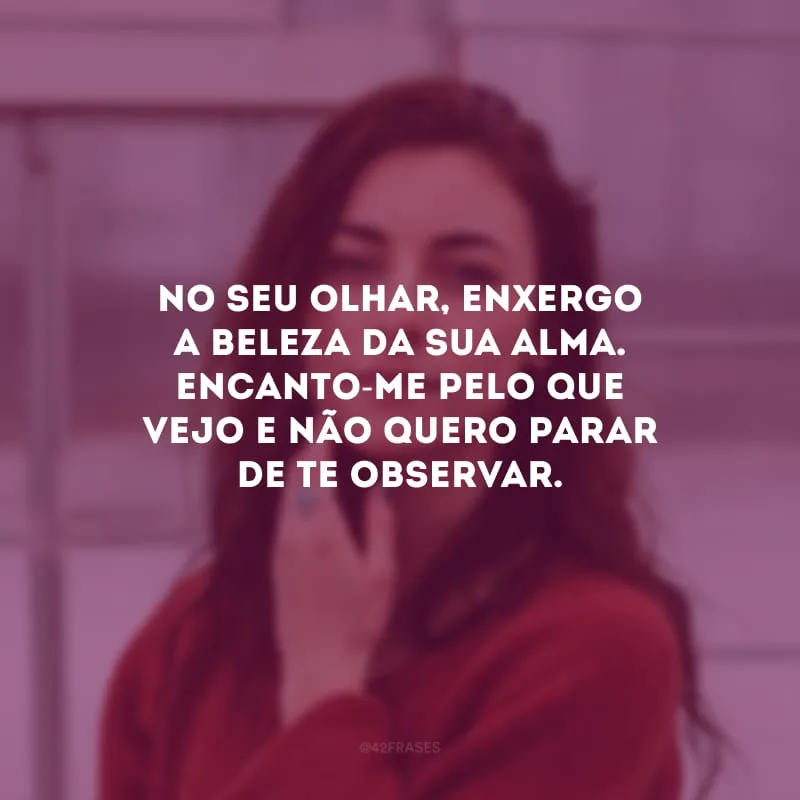 No seu olhar, enxergo a beleza da sua alma. Encanto-me pelo que vejo e não quero parar de te observar.