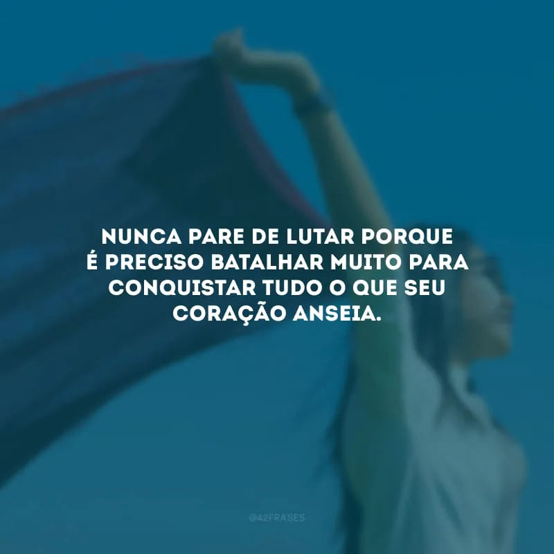 Nunca pare de lutar porque é preciso batalhar muito para conquistar tudo o que seu coração anseia.