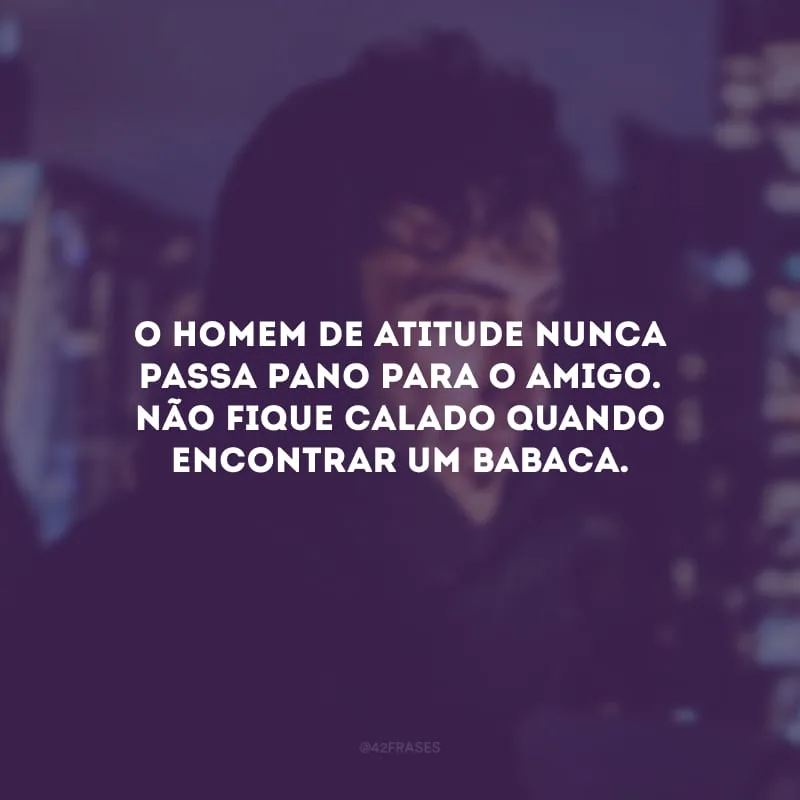 O homem de atitude nunca passa pano para o amigo. Não fique calado quando encontrar um babaca.
