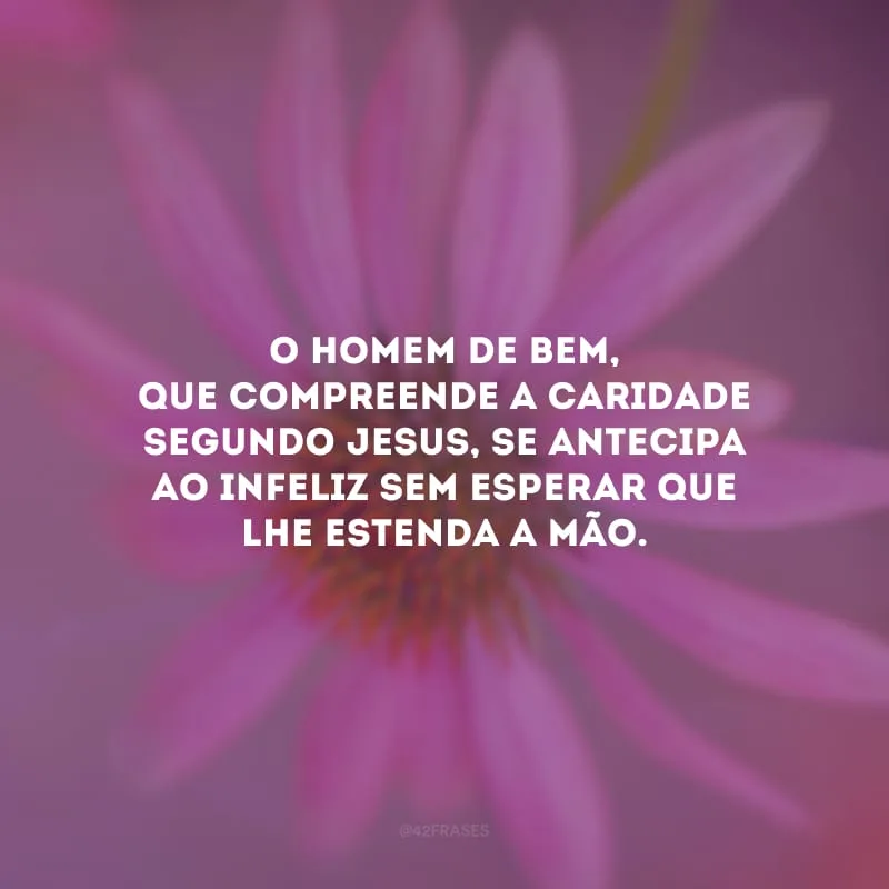 O homem de bem, que compreende a caridade segundo Jesus, se antecipa ao infeliz sem esperar que lhe estenda a mão. 