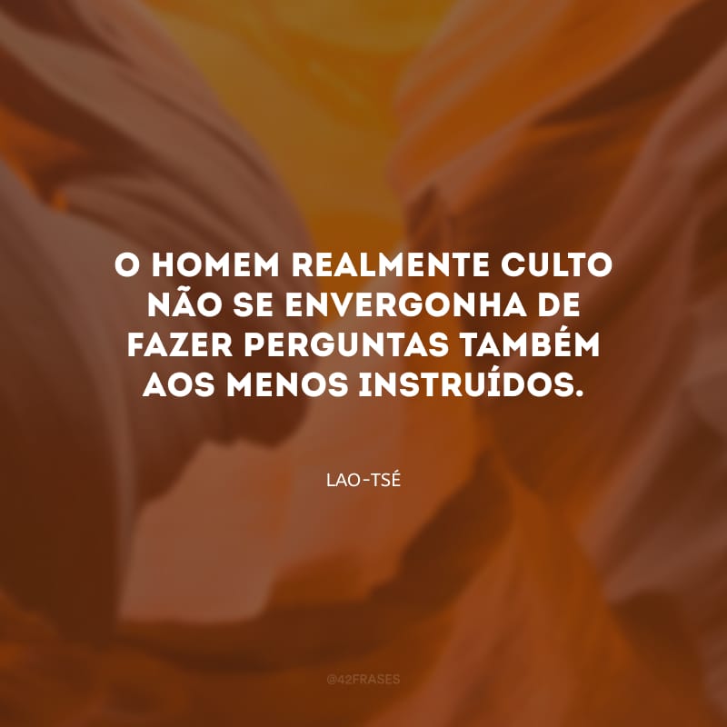 O homem realmente culto não se envergonha de fazer perguntas também aos menos instruídos.