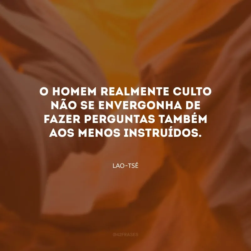 O homem realmente culto não se envergonha de fazer perguntas também aos menos instruídos.