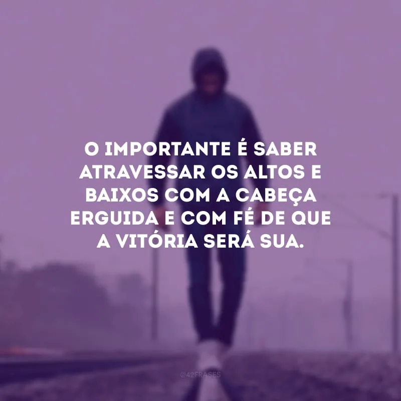 O importante é saber atravessar os altos e baixos com a cabeça erguida e com fé de que a vitória será sua.