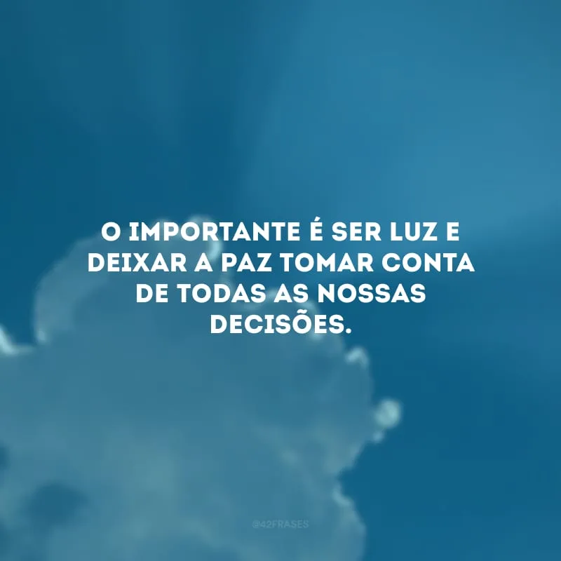 O importante é ser luz e deixar a paz tomar conta de todas as nossas decisões.