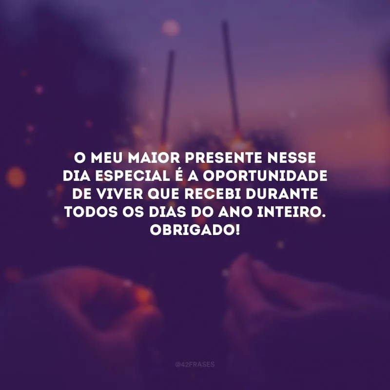 O meu maior presente nesse dia especial é a oportunidade de viver que recebi durante todos os dias do ano inteiro. Obrigado!