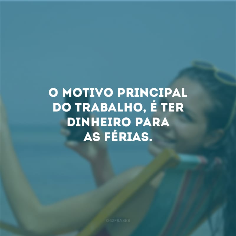 O motivo principal do trabalho, é ter dinheiro para as férias.