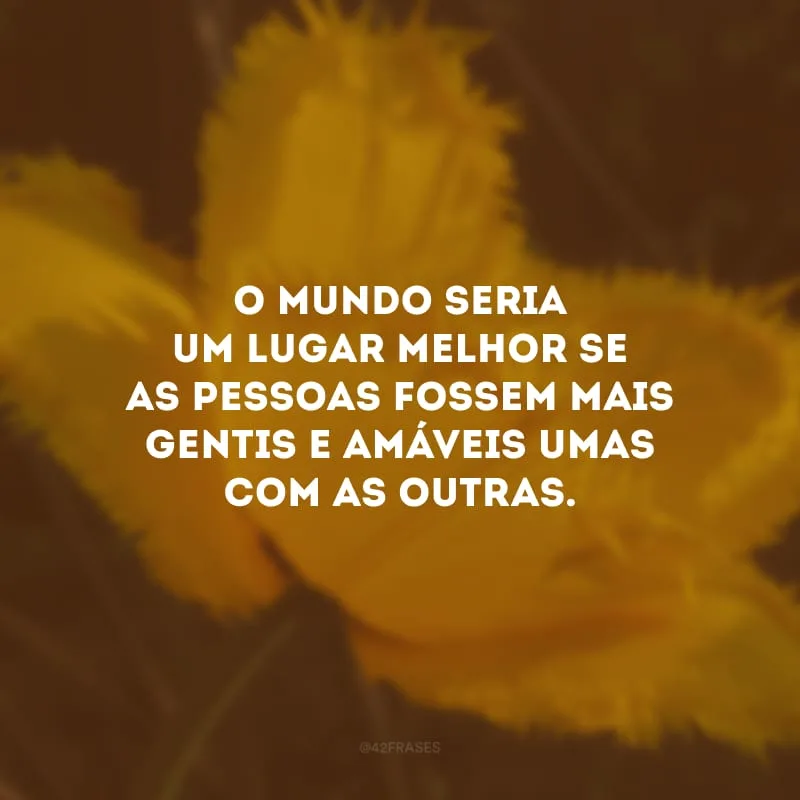 O mundo seria um lugar melhor se as pessoas fossem mais gentis e amáveis umas com as outras. 