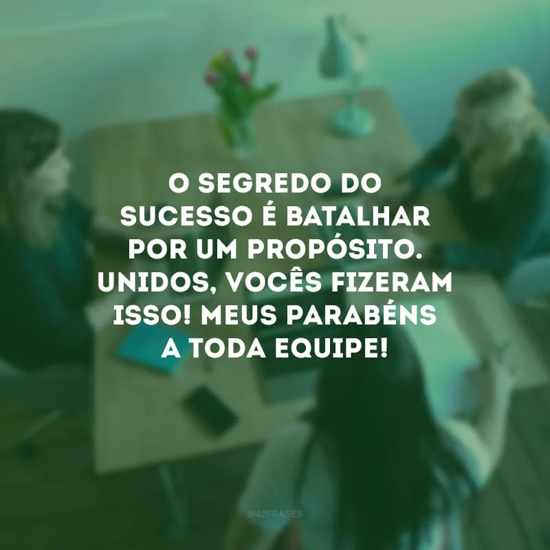 O segredo do sucesso é batalhar por um propósito. Unidos, vocês fizeram isso! Meus parabéns a toda equipe!