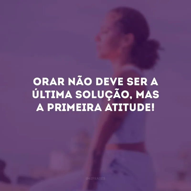 Orar não deve ser a última solução, mas a primeira atitude!