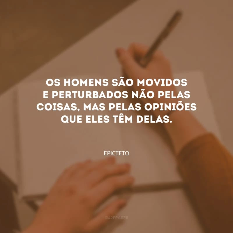 Os homens são movidos e perturbados não pelas coisas, mas pelas opiniões que eles têm delas.