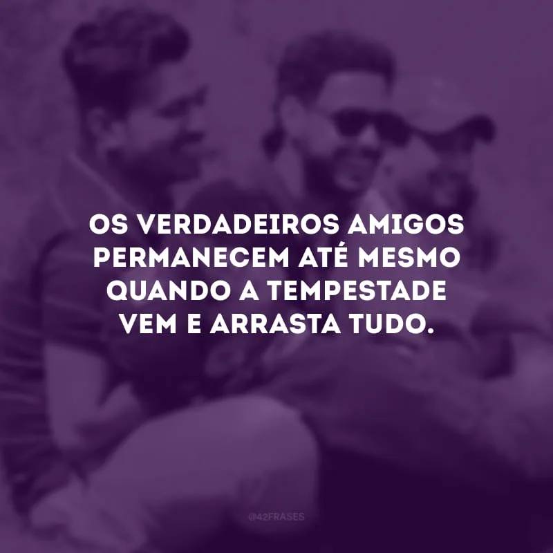 Os verdadeiros amigos permanecem até mesmo quando a tempestade vem e arrasta tudo.