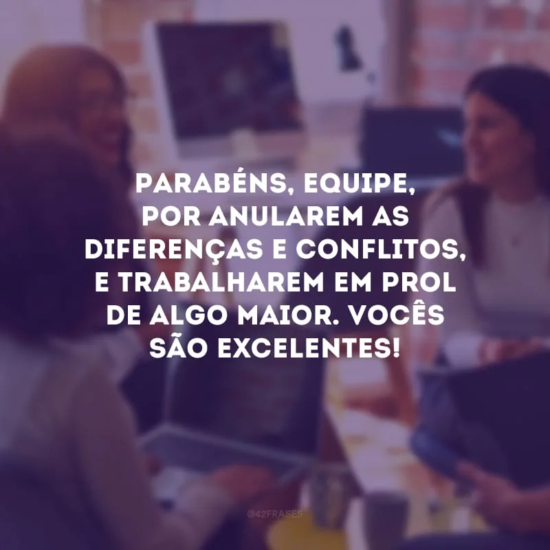 Parabéns, equipe, por anularem as diferenças e conflitos, e trabalharem em prol de algo maior. Vocês são excelentes!