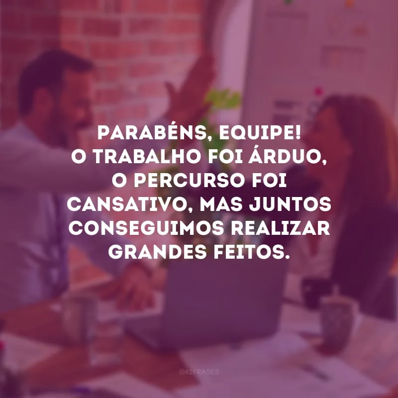 Parabéns, equipe! O trabalho foi árduo, o percurso foi cansativo, mas juntos conseguimos realizar grandes feitos.