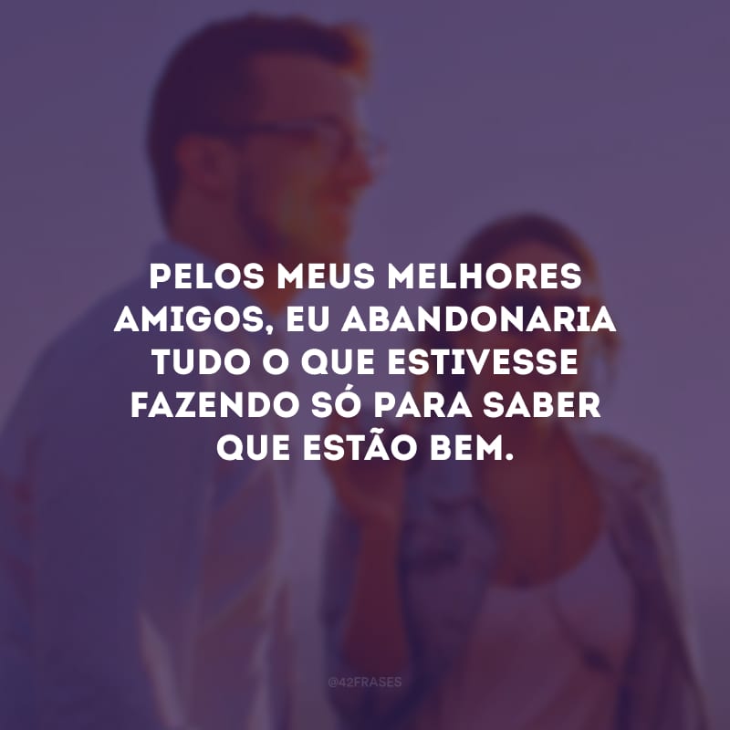 Pelos meus melhores amigos, eu abandonaria tudo o que estivesse fazendo só para saber que estão bem.